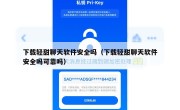 下载轻甜聊天软件安全吗（下载轻甜聊天软件安全吗可靠吗）