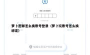 萝卜密聊怎么换账号登录（萝卜玩账号怎么换绑定）